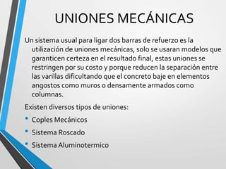 UNIONES MECÁNICAS
Un sistema usual para ligar dos barras de refuerzo es la
utilización de uniones mecánicas, solo se usaran modelos que
garanticen certeza en el resultado final, estas uniones se
restringen por su costo y porque reducen la separación entre
las varillas dificultando que el concreto baje en elementos
angostos como muros o densamente armados como
columnas.
Existen diversos tipos de uniones:
• Coples Mecánicos
• Sistema Roscado
• Sistema Aluminotermico
 