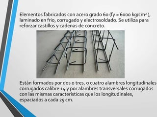 Elementos fabricados con acero grado 60 (fy = 6000 kg/cm2 ),
laminado en frio, corrugado y electrosoldado. Se utiliza para
reforzar castillos y cadenas de concreto.
Están formados por dos o tres, o cuatro alambres longitudinales
corrugados calibre 14 y por alambres transversales corrugados
con las mismas características que los longitudinales,
espaciados a cada 25 cm.
 