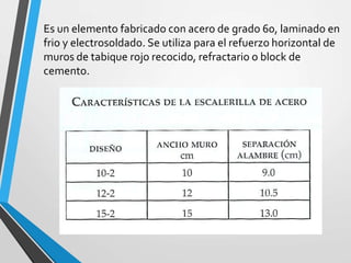 Es un elemento fabricado con acero de grado 60, laminado en
frio y electrosoldado. Se utiliza para el refuerzo horizontal de
muros de tabique rojo recocido, refractario o block de
cemento.
 