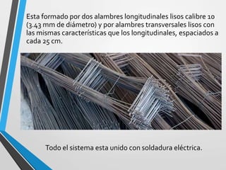 Esta formado por dos alambres longitudinales lisos calibre 10
(3.43 mm de diámetro) y por alambres transversales lisos con
las mismas características que los longitudinales, espaciados a
cada 25 cm.
Todo el sistema esta unido con soldadura eléctrica.
 