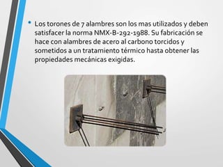 • Los torones de 7 alambres son los mas utilizados y deben
satisfacer la norma NMX-B-292-1988. Su fabricación se
hace con alambres de acero al carbono torcidos y
sometidos a un tratamiento térmico hasta obtener las
propiedades mecánicas exigidas.
 