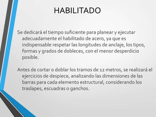 HABILITADO
Se dedicará el tiempo suficiente para planear y ejecutar
adecuadamente el habilitado de acero, ya que es
indispensable respetar las longitudes de anclaje, los tipos,
formas y grados de dobleces, con el menor desperdicio
posible.
Antes de cortar o doblar los tramos de 12 metros, se realizará el
ejercicios de despiece, analizando las dimensiones de las
barras para cada elemento estructural, considerando los
traslapes, escuadras o ganchos.
 