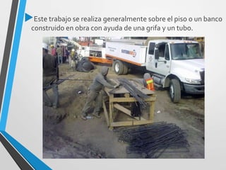 Este trabajo se realiza generalmente sobre el piso o un banco
construido en obra con ayuda de una grifa y un tubo.
 
