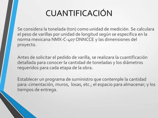 CUANTIFICACIÓN
Se considera la tonelada (ton) como unidad de medición. Se calculara
el peso de varillas por unidad de longitud según se especifica en la
norma mexicana NMX-C-407 ONNCCE y las dimensiones del
proyecto.
Antes de solicitar el pedido de varilla, se realizara la cuantificación
detallada para conocer la cantidad de toneladas y los diámetros
requeridos para cada etapa de la obra.
Establecer un programa de suministro que contemple la cantidad
para: cimentación, muros, losas, etc.; el espacio para almacenar; y los
tiempos de entrega.
 