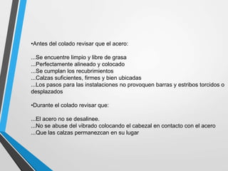 •Antes del colado revisar que el acero:
...Se encuentre limpio y libre de grasa
...Perfectamente alineado y colocado
...Se cumplan los recubrimientos
...Calzas suficientes, firmes y bien ubicadas
...Los pasos para las instalaciones no provoquen barras y estribos torcidos o
desplazados
•Durante el colado revisar que:
...El acero no se desalinee.
...No se abuse del vibrado colocando el cabezal en contacto con el acero
...Que las calzas permanezcan en su lugar
 