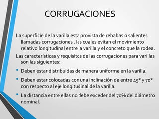 CORRUGACIONES
La superficie de la varilla esta provista de rebabas o salientes
llamadas corrugaciones , las cuales evitan el movimiento
relativo longitudinal entre la varilla y el concreto que la rodea.
Las características y requisitos de las corrugaciones para varillas
son las siguientes:
• Deben estar distribuidas de manera uniforme en la varilla.
• Deben estar colocadas con una inclinación de entre 45° y 70°
con respecto al eje longitudinal de la varilla.
• La distancia entre ellas no debe exceder del 70% del diámetro
nominal.
 