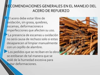 RECOMENDACIONES GENERALES EN EL MANEJO DEL
ACERO DE REFUERZO
El acero debe estar libre de
oxidación, sin grasa, quiebres,
escamas, deformaciones e
imperfecciones que afecten su uso.
La presencia de escamas u oxidación
no será causa de rechazo solo si estas
desaparecen al limpiar manualmente
con un cepillo de alambre.
Los pedidos que se reciban en la obra
se estibaran de tal manera que se
aislé de la humedad excesiva para
evitar deformaciones.
 