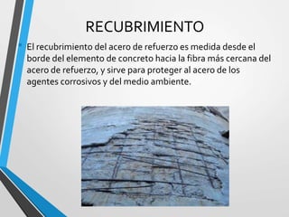RECUBRIMIENTO
• El recubrimiento del acero de refuerzo es medida desde el
borde del elemento de concreto hacia la fibra más cercana del
acero de refuerzo, y sirve para proteger al acero de los
agentes corrosivos y del medio ambiente.
 