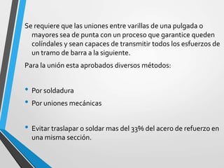 Se requiere que las uniones entre varillas de una pulgada o
mayores sea de punta con un proceso que garantice queden
colíndales y sean capaces de transmitir todos los esfuerzos de
un tramo de barra a la siguiente.
Para la unión esta aprobados diversos métodos:
• Por soldadura
• Por uniones mecánicas
• Evitar traslapar o soldar mas del 33% del acero de refuerzo en
una misma sección.
 