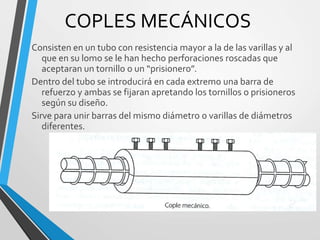 COPLES MECÁNICOS
Consisten en un tubo con resistencia mayor a la de las varillas y al
que en su lomo se le han hecho perforaciones roscadas que
aceptaran un tornillo o un “prisionero”.
Dentro del tubo se introducirá en cada extremo una barra de
refuerzo y ambas se fijaran apretando los tornillos o prisioneros
según su diseño.
Sirve para unir barras del mismo diámetro o varillas de diámetros
diferentes.
 