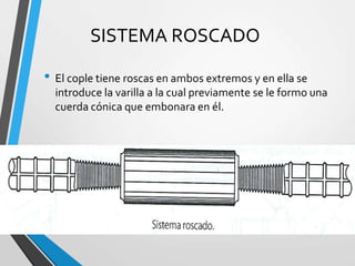 SISTEMA ROSCADO
• El cople tiene roscas en ambos extremos y en ella se
introduce la varilla a la cual previamente se le formo una
cuerda cónica que embonara en él.
 