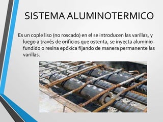 SISTEMA ALUMINOTERMICO
Es un cople liso (no roscado) en el se introducen las varillas, y
luego a través de orificios que ostenta, se inyecta aluminio
fundido o resina epóxica fijando de manera permanente las
varillas.
 