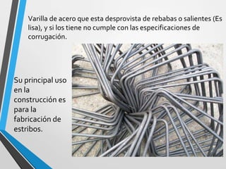 Varilla de acero que esta desprovista de rebabas o salientes (Es
lisa), y si los tiene no cumple con las especificaciones de
corrugación.
Su principal uso
en la
construcción es
para la
fabricación de
estribos.
 