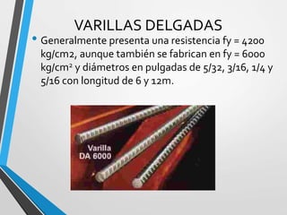 VARILLAS DELGADAS
• Generalmente presenta una resistencia fy = 4200
kg/cm2, aunque también se fabrican en fy = 6000
kg/cm2 y diámetros en pulgadas de 5/32, 3/16, 1/4 y
5/16 con longitud de 6 y 12m.
 