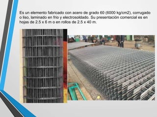 Es un elemento fabricado con acero de grado 60 (6000 kg/cm2), corrugado
o liso, laminado en frio y electrosoldado. Su presentación comercial es en
hojas de 2.5 x 6 m o en rollos de 2.5 x 40 m.
 