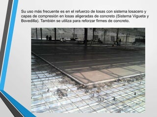 Su uso más frecuente es en el refuerzo de losas con sistema losacero y
capas de compresión en losas aligeradas de concreto (Sistema Vigueta y
Bovedilla). También se utiliza para reforzar firmes de concreto.
 