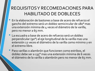 REQUISITOSY RECOMEDACIONES PARA
HABILITADO DE DOBLECES
• En la elaboración de bastones a base de acero de refuerzo el
gancho del extremo será un doblez semicircular de 180° mas
una extensión mínima de 4 veces el diámetro de la varilla,
pero no menor a 65 mm.
• La escuadra a base de acero de refuerzo será un doblez
perpendicular (90°) al eje longitudinal de la varilla mas una
extensión 12 veces el diámetro de la varilla como mínimo y en
el extremo libre.
• Para varillas o alambrón que funcionen como estribos, el
doblez debe ser a 135° mas una extensión mínima de 6 veces
el diámetro de la varilla o alambrón pero no menor de 65 mm.
 