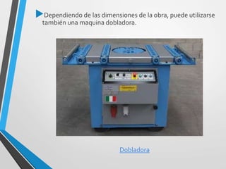 Dependiendo de las dimensiones de la obra, puede utilizarse
también una maquina dobladora.
Dobladora
 