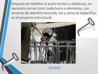 Después de habilitar el acero (cortes y dobleces), es
necesario armar (unir) cada barra o elemento, con
amarres de alambre recocido, tal y como se especifica
en el proyecto estructural.
Amarre
 