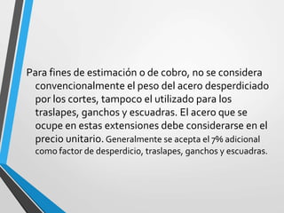 Para fines de estimación o de cobro, no se considera
convencionalmente el peso del acero desperdiciado
por los cortes, tampoco el utilizado para los
traslapes, ganchos y escuadras. El acero que se
ocupe en estas extensiones debe considerarse en el
precio unitario.Generalmente se acepta el 7% adicional
como factor de desperdicio, traslapes, ganchos y escuadras.
 
