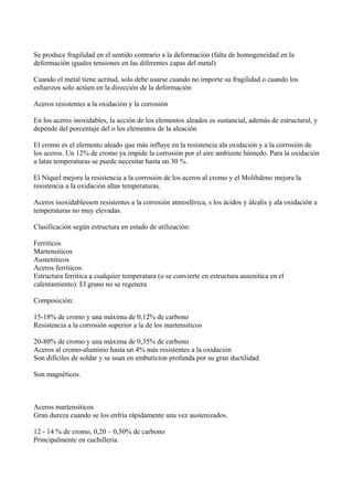 Se produce fragilidad en el sentido contrario a la deformación (falta de homogeneidad en la
deformación iguales tensiones en las diferentes capas del metal)
Cuando el metal tiene acritud, solo debe usarse cuando no importe su fragilidad o cuando los
esfuerzos solo actúen en la dirección de la deformación
Aceros resistentes a la oxidación y la corrosión
En los aceros inoxidables, la acción de los elementos aleados es sustancial, además de estructural, y
depende del porcentaje del o los elementos de la aleación
El cromo es el elemento aleado que más influye en la resistencia ala oxidación y a la corrosión de
los aceros. Un 12% de cromo ya impide la corrosión por el aire ambiente húmedo. Para la oxidación
a latas temperaturas se puede necesitar hasta un 30 %.
El Níquel mejora la resistencia a la corrosión de los aceros al cromo y el Molibdeno mejora la
resistencia a la oxidación altas temperaturas.
Aceros inoxidablesson resistentes a la corrosión atmosférica, s los ácidos y álcalis y ala oxidación a
temperaturas no muy elevadas.
Clasificación según estructura en estado de utilización:
Ferriticos
Martensiticos
Austeniticos
Aceros ferriticos:
Estructura ferritica a cualquier temperatura (o se convierte en estructura ausenitica en el
calentamiento). El grano no se regenera
Composición:
15-18% de cromo y una máxima de 0,12% de carbono
Resistencia a la corrosión superior a la de los martensiticos
20-80% de cromo y una máxima de 0,35% de carbono
Aceros al cromo-aluminio hasta un 4% más resistentes a la oxidación
Son difíciles de soldar y se usan en embuticion profunda por su gran ductilidad.
Son magnéticos.

Aceros martensiticos
Gran dureza cuando se los enfría rápidamente una vez austenizados.
12 - 14 % de cromo, 0,20 – 0,50% de carbono
Principalmente en cuchillería.

 