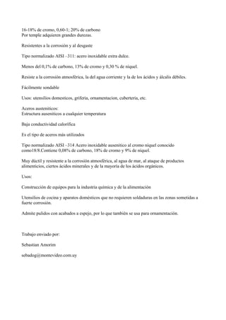 16-18% de cromo, 0,60-1; 20% de carbono
Por temple adquieren grandes durezas.
Resistentes a la corrosión y al desgaste
Tipo normalizado AISI –311: acero inoxidable extra dulce.
Menos del 0,1% de carbono, 13% de cromo y 0,30 % de níquel.
Resiste a la corrosión atmosférica, la del agua corriente y la de los ácidos y álcalis débiles.
Fácilmente sondable
Usos: utensilios domesticos, griferia, ornamentacion, cuberteria, etc.
Aceros austeniticos:
Estructura auseniticos a cualquier temperatura
Baja conductividad calorífica
Es el tipo de aceros más utilizados
Tipo normalizado AISI –314 Acero inoxidable ausenitico al cromo níquel conocido
como18/8.Contiene 0,08% de carbono, 18% de cromo y 9% de níquel.
Muy dúctil y resistente a la corrosión atmosférica, al agua de mar, al ataque de productos
alimenticios, ciertos ácidos minerales y de la mayoría de los ácidos orgánicos.
Usos:
Construcción de equipos para la industria química y de la alimentación
Utensilios de cocina y aparatos domésticos que no requieren soldaduras en las zonas sometidas a
fuerte corrosión.
Admite pulidos con acabados a espejo, por lo que también se usa para ornamentación.

Trabajo enviado por:
Sebastian Amorim
sebadog@montevideo.com.uy

 