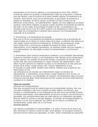 directamente en los hornos calientes a una temperatura entre 750 y 850ºC. 
Cuando las piezas son gruesas, el calentamiento debe ser progresivo y uniforme 
para dar tiempo a que el corazón de la pieza también alcance la temperatura de 
recocido. Esto evitará, como se ha mencionado, la generación de tensiones y 
grietas no deseadas. Al mismo tiempo se permite al acero el paso por las 
diferentes zonas críticas. Los calentamientos rápidos son muy peligrosos en piezas 
gruesas y este efecto negativo se agrava cuando aumenta el contenido de carbono 
del acero, en los cuales el porcentaje de perlita es alto. La temperatura de 
recocido suele ser de unos 20 a 40ºC superior a la temperatura crítica inferior. Es 
decir debe ser la temperatura suficiente para asegurar una homogeneidad 
aceptable de la austenita. 
2. Permanencia a la temperatura de recocido 
Para que se forme una austenita homogénea es necesario que el porcentaje de 
carbono deba ser el mismo en toda la masa de la pieza. La difusión del carbono es 
más rápida cuando aumenta la temperatura. El tiempo de permanencia oscila 
entre media hora y una hora por pulgada de espesor de pieza. Cuando el 
calentamiento se ha realizado lentamente, se mantiene media hora por pulgada, y 
si el calentamiento ha sido rápido se eleva el mantenimiento a una hora por 
pulgada. 
3. Enfriamiento lento hasta la temperatura ambiente a una velocidad determinada. 
Cuando se mantiene el acero a una temperatura más elevada que la temperatura 
crítica superior, los cristales de austenita tienden a aumentar de tamaño tanta 
cuanta más alta sea la temperatura y mayor duración del calentamiento. Para 
afinar el grano bastará con calentar la pieza a una temperatura lo más justo por 
encima de la crítica y luego enfriar más o menos rápidamente al aire. 
El recocido se suele utilizar también para eliminar defectos que se generan por 
deformación en frío. 
Las temperaturas de recocido son relativamente bajas.Los tiempos de 
calentamiento y enfriamiento de las piezas a tratar dependen de la forma y el 
tamaño de las piezas. Las velocidades de variación de temperatura altas provocan 
tensiones internas altas. Estas tensiones internas pueden provocar deformaciones 
y grietas en el material. 
Tipos de recocido 
Recocido de homogeneización 
Para que una pieza bruta de colada tenga una homogeneidad química, bien sea 
una pieza moldeada o bien sea un lingote se debe realizar una difusión, que 
requiere un mantenimiento a una temperatura tan alta como sea posible durante 
un tiempo determinado. Este calentamiento provoca en el acero una estructura no 
apropiada, que posteriormente debe ser destruida por un tratamiento apropiado. 
Para los aceros al carbono o de baja aleación, el recocido de homogeneización no 
es eficaz a no ser que se alcancen los 1000ºC por lo menos y el tiempo de 
mantenimiento puede variar de 2 a 50 horas. 
Recocido globular 
Las mejores propiedades de maquinabilidad y la menor dureza de los aceros de 
alto contenido en carbono, tanto sin alear como aleados, se consiguen cuando la 
estructura de los aceros son globulares, es decir, están constituidas por pequeñas 
 