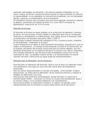 partículas esferoidales de cementita y de carburos aleados embebidas en una 
masa o matriz de ferrita. Cuando los aceros poseen un bajo contenido en carbono, 
la maquinabilidad no es aceptable con esta estructura globular, por ser demasiado 
blanda y generar un embotamiento de la herramienta. 
El tratamiento térmico para conseguir esta estructura globular consiste en calentar 
la aleación justamente por debajo de línea A1 a unos 700ºC el tiempo de 
globulización suele durar de 15 a 25 horas. 
Recocido de proceso 
El Recocido de Proceso es aquel utilizado en la producción de alambres y laminas 
de acero. En este proceso, el acero aleado es calentado igual que en el Recocido 
Total pero su enfriamiento es relativamente más rápido que en el Recocido Total. 
La temperatura de Recocido esta entre 1000 a 1250 °F. 
Este proceso se aplica después del trabajado en frío y suaviza el acero, mediante 
la recristalización, acelerando el proceso. 
A esta temperatura se realiza la descomposición Austenítica, después de lo cual se 
realiza el enfriamiento. La ventaja de este Recocido consiste en la disminución de 
la duración del tiempo del proceso, sobre todo para los aceros aleados, que son 
enfriados lentamente con el objeto de disminuir la dureza a los valores requeridos. 
Otra ventaja obtenida es una estructura más homogénea, puesto que con las 
exposición al calor, se equilibra toda la sección y la transformación en todo el 
volumen del acero transcurrirá con igual grado de sobreenfriamiento. 
Recocido para la eliminación de los esfuerzos. 
Este Recocido se diferencia del Recocido Total ya que el acero es calentado hasta 
una temperatura mas baja (un poco mas alta que la línea de temperatura 
eutectoide). 
Para los aceros hipoeutectoides el recocido incompleto, como también se llama 
este proceso, se utiliza para la eliminación de los esfuerzos internos y mejorar la 
facilidad de elaboración por corte. 
Este proceso solo produce la recristalización parcial del acero a cuenta de la 
transformación Perlita _ Austenita. La Ferrita en exceso solo parcialmente pasa a 
la solución solida y no se somete totalmente a la recristalización. 
Este proceso facilita el tratamiento mecánico en caliente de aquellos acero 
hipoeutectoides que no formaron un grano basto dentro de la estructura. 
