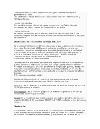 tratamiento térmico se han desarrollado una gran variedad de maquinas 
generadoras de calor 
Una clasificación básica de los hornos es dividirlos en hornos intermitentes y 
hornos continuos: 
Hornos intermitentes 
Son aquellos en cuyo interior las piezas se mantienen inmóviles mientras 
permanecen en ellos y pueden ser horizontales o verticales. 
Hornos continuos 
Se diseñan para que las piezas entren y salgan de ellos una por una, a una 
velocidad prefijable que se acomode a otras operaciones continuas de la secuencia 
de fabricación 
Clasificación de Tratamientos térmicos del Acero 
Se conoce como tratamiento térmico el proceso al que se someten los metales u 
otros tipos de materiales sólidos como polímeros con el fin de mejorar sus 
propiedades mecánicas, especialmente la dureza, la resistencia y la elasticidad. 
Los materiales a los que se aplica el tratamiento térmico son, básicamente, el 
acero y la fundición, formados por hierro y carbono. También se aplican 
tratamientos térmicos diversos a los sólidos cerámicos. 
Propiedades mecánicas de los materiales 
Las características mecánicas de un material dependen tanto de su composición 
química como de la estructura cristalina que tenga. Los tratamientos térmicos 
modifican esa estructura cristalina sin alterar la composición química, dando a los 
materiales unas características mecánicas concretas, mediante un proceso de 
calentamientos y enfriamientos sucesivos hasta conseguir la estructura cristalina 
deseada. 
Entre estas características están: 
Resistencia al desgaste: Es la resistencia que ofrece un material a dejarse 
erosionar cuando está en contacto de fricción con otro material. 
Tenacidad: Es la capacidad que tiene un material de absorber energía sin producir 
fisuras (resistencia al impacto). 
Maquinabilidad: Es la facilidad que posee un material de permitir el proceso de 
mecanizado por arranque de viruta. 
Dureza: Es la resistencia que ofrece un acero para dejarse penetrar. Se mide en 
unidades BRINELL (HB) o unidades ROCKWEL C (HRC), mediante el test del mismo 
nombre. 
Clasificación 
El tratamiento térmico en el material es uno de los pasos fundamentales para que 
pueda alcanzar las propiedades mecánicas para las cuales está creado. Este tipo 
de procesos consisten en el calentamiento y enfriamiento de un metal en su 
 
