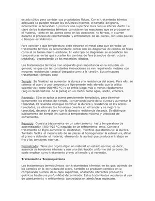 estado sólido para cambiar sus propiedades físicas. Con el tratamiento térmico 
adecuado se pueden reducir los esfuerzos internos, el tamaño del grano, 
incrementar la tenacidad o producir una superficie dura con un interior dúctil. La 
clave de los tratamientos térmicos consiste en las reacciones que se producen en 
el material, tanto en los aceros como en las aleaciones no férreas, y ocurren 
durante el proceso de calentamiento y enfriamiento de las piezas, con unas pautas 
o tiempos establecidos. 
Para conocer a que temperatura debe elevarse el metal para que se reciba un 
tratamiento térmico es recomendable contar con los diagramas de cambio de fases 
como el de hierro–hierro–carbono. En este tipo de diagramas se especifican las 
temperaturas en las que suceden los cambios de fase (cambios de estructura 
cristalina), dependiendo de los materiales diluidos. 
Los tratamientos térmicos han adquirido gran importancia en la industria en 
general, ya que con las constantes innovaciones se van requiriendo metales con 
mayores resistencias tanto al desgaste como a la tensión. Los principales 
tratamientos térmicos son: 
Temple: Su finalidad es aumentar la dureza y la resistencia del acero. Para ello, se 
calienta el acero a una temperatura ligeramente más elevada que la crítica 
superior Ac (entre 900-950 °C) y se enfría luego más o menos rápidamente 
(según características de la pieza) en un medio como agua, aceite, etcétera. 
Revenido: Sólo se aplica a aceros previamente templados, para disminuir 
ligeramente los efectos del temple, conservando parte de la dureza y aumentar la 
tenacidad. El revenido consigue disminuir la dureza y resistencia de los aceros 
templados, se eliminan las tensiones creadas en el temple y se mejora la 
tenacidad, dejando al acero con la dureza o resistencia deseada. Se distingue 
básicamente del temple en cuanto a temperatura máxima y velocidad de 
enfriamiento. 
Recocido: Consiste básicamente en un calentamiento hasta temperatura de 
austenitización (800-925 °C) seguido de un enfriamiento lento. Con este 
tratamiento se logra aumentar la elasticidad, mientras que disminuye la dureza. 
También facilita el mecanizado de las piezas al homogeneizar la estructura, afinar 
el grano y ablandar el material, eliminando la acritud que produce el trabajo en 
frío y las tensiones internas. 
Normalizado: Tiene por objeto dejar un material en estado normal, es decir, 
ausencia de tensiones internas y con una distribución uniforme del carbono. Se 
suele emplear como tratamiento previo al temple y al revenido. 
Tratamientos Termoquímicos 
Los tratamientos termoquímicos son tratamientos térmicos en los que, además de 
los cambios en la estructura del acero, también se producen cambios en la 
composición química de la capa superficial, añadiendo diferentes productos 
químicos hasta una profundidad determinada. Estos tratamientos requieren el uso 
de calentamiento y enfriamiento controlados en atmósferas especiales. 
 