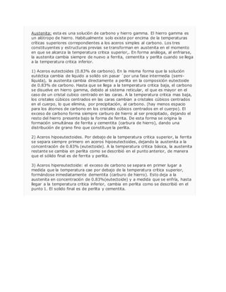 Austenita: esta es una solución de carbono y hierro gamma. El hierro gamma es 
un alótropo de hierro. Habitualmente solo existe por encima de la temperaturas 
críticas superiores correpondientes a los aceros simples al carbono. Los tres 
constituyentes y estructuras previas se transforman en austenita en el momento 
en que se alcanza la temperatura critica superior,. En forma análoga, al enfriarse, 
la austenita cambia siempre de nuevo a ferrita, cementita y perlita cuando se llega 
a la temperatura critica inferior. 
1) Aceros eutectoides (0.83% de carbono). En la misma forma que la solución 
eutéctica cambia de liquido a solido sin pasar ´por una fase intermedia (semi-líquida), 
la austenita cambia directamente a perlita en la composición eutectoide 
de 0.83% de carbono. Hasta que se llega a la temperatura critica baja, el carbono 
se disuelve en hierro gamma, debido al sistema reticular, el que es mayor en el 
caso de un cristal cubico centrado en las caras. A la temperatura critica mas baja, 
los cristales cúbicos centrados en las caras cambian a cristales cúbicos centrados 
en el cuerpo, lo que elimina, por precipitación, al carbono. (hay menos espacio 
para los átomos de carbono en los cristales cúbicos centrados en el cuerpo). El 
exceso de carbono forma siempre carburo de hierro al ser precipitado, dejando el 
resto del hierro presente bajo la forma de ferrita. De esta forma se origina la 
formación simultánea de ferrita y cementita (carbura de hierro), dando una 
distribución de grano fino que constituye la perlita. 
2) Aceros hipoeutectoides. Por debajo de la temperatura critica superior, la ferrita 
se separa siempre primero en aceros hipoeutectoides, dejando la austenita a la 
concentración de 0.83% (eutectoide). A la temperatura critica básica, la austenita 
restante se cambia en perlita como se describió en el punto anterior, de manera 
que el sólido final es de ferrita y perlita. 
3) Aceros hipereutectoide: el exceso de carbono se separa en primer lugar a 
medida que la temperatura cae por debajo de la temperatura crítica superior, 
formándose inmediatamente dementita (carburo de hierro). Esto deja a la 
austenita en concentración de 0.83%(eutectoide) y a medida que se enfría, hasta 
llegar a la temperatura critica inferior, cambia en perlita como se describió en el 
punto 1. El solido final es de perlita y cementita. 
 