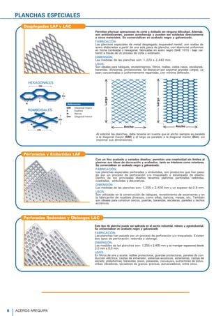 Los Tubos Ac
extremos, lo q
Contamos con
NORMAS TÉ
Las dimensio
ASTM A500
DESCRIPCIÓ
Tubo para e
en caliente
resistencia e
nal (ERW). L
cuadradas.
PRESENTACIÓ
Longitud
Tubos Redon
Tubos Cuadr
Otras longitud
Tubo LAC
DESCRIPCIÓN
Tubos para a
calidad estruc
eléctrica por
NORMA TÉC
Según Norm
Comprende d
Grado A: Sc
Sc
Sc
Sc
Grado B (Tra
Tubo AS
PLANCHAS ESPECIALES
Con un fino acabado y variados diseños, permiten una creatividad sin límites al
plasmar sus ideas de decoración y acabados, tanto en interiores como exteriores.
Se comercializan en acabado negro y galvanizado.
FABRICACIÓN:
Las planchas especiales perforadas y embutidas, son productos que han pasa-
do por un proceso de perforación y/o troquelado o estampado de diseño.
Dentro de los principales diseños tenemos planchas perforadas redondas,
cuadradas, embutidas y decorativas.
DIMENSIÓN:
Las medidas de las planchas son: 1,200 x 2,400 mm y un espesor de 0.9 mm.
USOS:
Son utilizadas en la construcción de tabiques, revestimiento de ascensores y en
la fabricación de muebles diversos, como sillas, bancos, mesas, etc. También
son ideales para construir cercos, puertas, barandas, escaleras, paredes y techos
acústicos.
Perforadas y Embutidas LAF
Este tipo de plancha puede ser aplicada en el sector industrial, minero y agroindustrial.
Se comercializan en acabado negro y galvanizado
FABRICACIÓN:
Las planchas han pasado por un proceso de perforación y/o troquelado. Existen
dos tipos de perforación: redonda y oblonga.
DIMENSIÓN:
Las medidas de las planchas son: 1,200 x 2,400 mm y se manejan espesores desde
2.0 mm a 6.0 mm.
USOS:
En filtros de aire y aceite, rejillas protectoras, guardas protectoras, paneles de con-
ducción eléctrica, cestas de inmersión, sistemas acústicos, estanterías, cestas de
secado, plataformas, barandas, pisos, pasarelas, conveyors, extractores de polvo,
cribas vibradoras, secadores de granos, prensas, pulverizadores, entre otros.
Perforadas Redondas y Oblongas LAC
Desplegadas LAF y LAC
Permiten efectuar operaciones de corte y doblado sin ninguna dificultad. Además,
son antideslizantes, poseen autodrenaje y pueden ser soldadas directamente
a otros materiales. Se comercializan en acabado negro y galvanizado.
FABRICACIÓN:
Las planchas especiales de metal desplegado (expanded metal), son mallas de
acero elaboradas a partir de una sola pieza de plancha, con aberturas uniformes
en forma romboidal o hexagonal, fabricadas en acero negro (SAE 1010 - bajo car-
bono) a través de un proceso de corte y extensión.
DIMENSIÓN:
Las medidas de las planchas son: 1,220 x 2,440 mm.
USOS:
Son ideales para tabiques, revestimientos, filtros, mallas, cielos rasos, escalones,
barandas, divisiones, protecciones. Se destacan por soportar grandes cargas, ya
sean concentradas o uniformemente repartidas, con mínima deflexión.
E
N
DM
Dm
E
Dm
DM
N
HEXAGONALES
ROMBOIDALES
Al solicitar las planchas, debe tenerse en cuenta que el ancho siempre es paralelo
a la diagonal mayor (DM) y el largo es paralelo a la diagonal menor (Dm), sin
importar sus dimensiones.
8 ACEROS AREQUIPA
 
