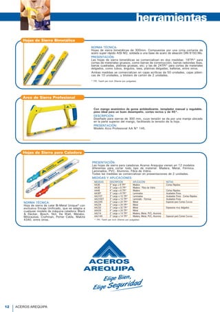 NORMA TÉCNICA:
Hojas de sierra bimetálicas de 300mm. Compuestas por una cinta cortante de
acero super rápido AISI M2, soldada a una base de acero de aleación DIN 6150 Mo.
PRESENTACIÓN:
Las hojas de sierra bimetálicas se comercializan en dos medidas: 18TPI* para
cortes de materiales gruesos, como barras de construcción, barras redondas lisas,
barras cuadradas, platinas gruesas, etc; y las de 24TPI* para cortes de materiales
delgados, como tubos, ángulos, tees, platinas delgadas, balletas, entre otros.
Ambas medidas se comercializan en cajas acrílicas de 50 unidades, cajas plásti-
cas de 10 unidades, y blisters de cartón de 2 unidades.
* TPI: Teeth per inch (Diente por pulgadas)
Hojas de Sierra Bimetálica
Con mango anatómico de goma antideslizante, templador manual y regulable,
peso ideal para un buen desempeño, cortes rectos y de 45°.
DESCRIPCIÓN:
Diseñado para sierras de 300 mm, cuya tensión se da por una manija ubicada
en la parte superior del mango, facilitando la tensión de la hoja.
PRESENTACIÓN:
Modelo Arco Profesional AA N° 145.
herramientas
PRESENTACIÓN:
Las hojas de sierra para caladoras Aceros Arequipa vienen en 12 modelos
diferentes para cortar todo tipo de material: Madera, Metal, Fórmica,
Laminados, PVC, Aluminio, Fibra de Vidrio.
Todas las medidas se comercializan en presentaciones de 2 unidades.
MEDIDAS Y APLICACIONES:
NORMA TÉCNICA:
Hoja de sierra de calar Bi-Metal Unique® con
exclusivo Encaje Unificado, que se adapta a
cualquier modelo de máquina caladora: Black
& Decker, Bosch, Skil, De Walt, Metabo,
Milwaukee, Craftman, Porter Cable, Makita
4340, entre otras. * TPI: Teeth per inch (Diente por pulgadas)
Hojas de Sierra para Caladora
MEDIDAS DESCRIPCIÓN APLICACIÓN NOTAS
AA36 3" largo x 6 TPI* Madera Cortes Rápidos
AA38 3" Largo x 8 TPI* Madera - Fibra de Vidrio
AA46 4" Largo x 6 TPI* Madera Cortes Rápidos
AA36T 3" Largo x 6 TPI* Laminados Acabados Finos.
AA310T 3" Largo x 10 TPI* Laminados Acabados Finos - Cortes Rápidos
AA310DT 3" Largo x 10 TPI* Laminado - Fórmica Acabados Finos
AA224S 2" Largo x 24 TPI* Metal Especial para Cortes Curvos
AA224 2" Largo x 24 TPI* Metal
AA232 2" Largo x 32 TPI* Metal Espesores muy delgados
AA424 4" Largo x 24 TPI* Metal
AA214 2" Largo x 14 TPI* Madera, Metal, PVC, Aluminio
AA214S 2" Largo x 14 TPI* Madera, Metal, PVC, Aluminio Especial para Cortes Curvos
P
V
Ll
L
Á
T
A
A
A
Fa
Fa
A
T
Fa
A
T
H
Ex
T
Fa
A
Á
T
Fa
A
T
H
B
Á
T
Fa
A
T
Fa
H
S
catálogodeproductos
12 ACEROS AREQUIPA
Arco de Sierra Profesional
 