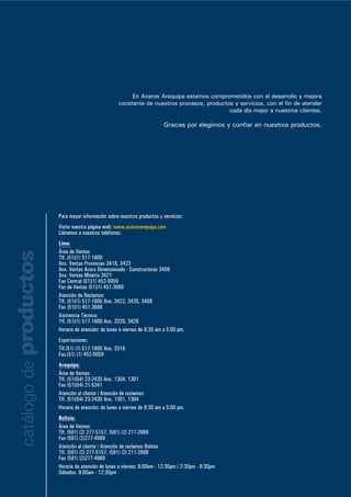 En Aceros Arequipa estamos comprometidos con el desarrollo y mejora
constante de nuestros procesos, productos y servicios, con el fin de atender
cada día mejor a nuestros clientes.
Gracias por elegirnos y confiar en nuestros productos.
Para mayor información sobre nuestros productos y servicios:
Visite nuestra página web: www.acerosarequipa.com
Llámenos a nuestros teléfonos:
Lima:
Área de Ventas:
Tlf. (51)(1) 517-1800
Anx. Ventas Provincias 3418, 3423
Anx. Ventas Acero Dimensionado - Constructoras 3406
Anx. Ventas Minería 3421
Fax Central (51)(1) 452-0059
Fax de Ventas (51)(1) 451-3688
Atención de Reclamos:
Tlf. (51)(1) 517-1800 Anx. 3422, 3435, 3408
Fax (51)(1) 451-3688
Asistencia Técnica:
Tlf. (51)(1) 517-1800 Anx. 3320, 3426
Horario de atención: de lunes a viernes de 8:30 am a 5:00 pm.
Exportaciones:
Tlf.(51) (1) 517-1800 Anx. 3316
Fax.(51) (1) 452-0059
Arequipa:
Área de Ventas:
Tlf. (51)(54) 23-2430 Anx. 1304, 1301
Fax (51)(54) 21-5341
Atención al cliente / Atención de reclamos:
Tlf. (51)(54) 23-2430 Anx. 1301, 1304
Horario de atención: de lunes a viernes de 8:30 am a 5:00 pm.
Bolivia:
Área de Ventas:
Tlf. (591) (2) 277-5157, (591) (2) 211-2668
Fax (591) (2)277-4989
Atención al cliente / Atención de reclamos Bolivia
Tlf. (591) (2) 277-5157, (591) (2) 211-2668
Fax (591) (2)277-4989
Horario de atención de lunes a viernes: 9:00am - 12:30pm / 2:30pm - 6:30pm
Sábados. 9:00am - 12:30pm
catálogodeproductos
 