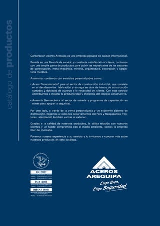 Nuestros fierros
sismos, porque
Nacional de Edi
avanzada tecno
Sus corrugas ase
el 100% de nues
Se identifican p
que van grabad
Fierro Co
El acero A706 p
según lo especif
del Perú (Norma
Institute (ACI 31
NORMAS TÉCN
Composición Quí
Dimensionales: A
Corrugad
Alambrón
Corporación Aceros Arequipa es una empresa peruana de calidad internacional.
Basada en una filosofía de servicio y constante satisfacción al cliente, contamos
con una amplia gama de productos para cubrir las necesidades de los sectores
de construcción, metal-mecánica, minería, arquitectura, decoración y carpin-
tería metálica.
Asimismo, contamos con servicios personalizados como:
Por otro lado, a través de la venta personalizada y un excelente sistema de
distribución, llegamos a todos los departamentos del Perú y traspasamos fron-
teras, atendiendo también ventas al exterior.
Gracias a la calidad de nuestros productos, la sólida relación con nuestros
clientes y un fuerte compromiso con el medio ambiente, somos la empresa
líder del mercado.
Ponemos nuestra experiencia a su servicio y lo invitamos a conocer más sobre
nuestros productos en este catálogo.
catálogodeproductos
Fierro Co
Acero Dimensionado® para el sector de construcción industrial, que consiste
en el detallamiento, fabricación y entrega en obra de barras de construcción
cortadas y dobladas de acuerdo a la necesidad del cliente. Con este servicio
contribuimos a mejorar la productividad y eficiencia del proceso constructivo.
Asesoría Geomecánica al sector de minería y programas de capacitación en
minas para apoyar la seguridad.
 