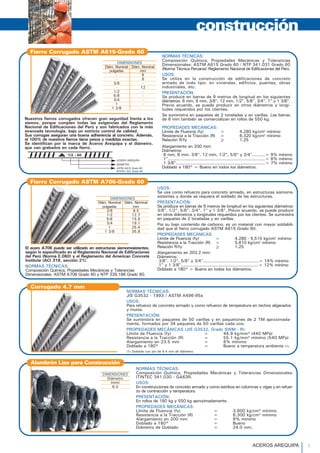 DIMENSIONES
Diám. Nominal Diám. Nominal
pulgadas mm
- 6
- 8
3/8 -
- 12
1/2 -
5/8 -
3/4 -
1 -
1 3/8
Nuestros fierros corrugados ofrecen gran seguridad frente a los
sismos, porque cumplen todas las exigencias del Reglamento
Nacional de Edificaciones del Perú y son fabricados con la más
avanzada tecnología, bajo un estricto control de calidad.
Sus corrugas aseguran una buena adherencia al concreto. Además,
el 100% de nuestros fierros tiene pesos y medidas exactas.
Se identifican por la marca de Aceros Arequipa y el diámetro,
que van grabados en cada fierro.
Composición Química, Propiedades Mecánicas y Tolerancias
Dimensionales: ASTM A615 Grado 60 / NTP 341.031 Grado 60
(Norma Técnica Peruana)/ Reglamento Nacional de Edificaciones del Perú.
USOS:
Se utiliza en la construcción de edificaciones de concreto
armado de todo tipo: en viviendas, edificios, puentes, obras
industriales, etc.
PRESENTACIÓN:
Se produce en barras de 9 metros de longitud en los siguientes
diámetros: 6 mm, 8 mm, 3/8", 12 mm, 1/2", 5/8", 3/4", 1" y 1 3/8".
Previo acuerdo, se puede producir en otros diámetros y longi-
tudes requeridos por los clientes.
Se suministra en paquetes de 2 toneladas y en varillas. Las barras
de 6 mm también se comercializan en rollos de 550 kg.
PROPIEDADES MECÁNICAS:
Límite de Fluencia (fy) = 4,280 kg/cm2
mínimo
Resistencia a la Tracción (R) = 6,320 kg/cm2
mínimo
Relación R/fy > 1.25
Alargamiento en 200 mm:
Diámetros:
6 mm, 8 mm, 3/8", 12 mm, 1/2", 5/8" y 3/4"..........= 9% mínimo
1"...........................................................................= 8% mínimo
1 3/8".....................................................................= 7% mínimo
Doblado a 180° = Bueno en todos los diámetros.
construcción
Fierro Corrugado ASTM A615-Grado 60
USOS:
Se usa como refuerzo para concreto armado, en estructuras sismorre-
sistentes y donde se requiera el soldado de las estructuras.
PRESENTACIÓN:
Se produce en barras de 9 metros de longitud en los siguientes diámetros:
3/8", 1/2", 5/8", 3/4", 1" y 1 3/8". Previo acuerdo, se puede producir
en otros diámetros y longitudes requeridos por los clientes. Se suministra
en paquetes de 2 toneladas y en varillas.
Por su bajo contenido de carbono, es un material con mayor soldabili-
dad que el fierro corrugado ASTM A615 Grado 60.
PROPIEDADES MECÁNICAS:
Límite de Fluencia (fy) = 4,280 - 5,510 kg/cm2
mínimo
Resistencia a la Tracción (R) = 5,610 kg/cm2
mínimo
Relación R/fy > 1.25El acero A706 puede ser utilizado en estructuras sismorresistentes,
según lo especificado en el Reglamento Nacional de Edificaciones
del Perú (Norma E.060) y el Reglamento del American Concrete
Institute (ACI 318, sección 21).
NORMAS TÉCNICAS:
Composición Química, Propiedades Mecánicas y Tolerancias
Dimensionales: ASTM A706 Grado 60 y NTP 339.186 Grado 60.
NORMAS TÉCNICAS:
JIS G3532 - 1993 / ASTM A496-95a
USOS:
Para refuerzo de concreto armado y como refuerzo de temperatura en techos aligerados
y muros.
PRESENTACIÓN:
Se suministra en paquetes de 50 varillas y en paquetones de 2 TM aproximada-
mente, formados por 34 paquetes de 50 varillas cada uno.
PROPIEDADES MECÁNICAS (JIS G3532, Grado SWM - R):
Límite de Fluencia (fy) = 44.9 kg/mm² (440 MPa)
Resistencia a la Tracción (R) = 55.1 kg/mm² mínimo (540 MPa)
Alargamiento en 23.5 mm = 8% mínimo
Doblado a 180° = Bueno a temperatura ambiente (1).
(1) Doblado con pin de 9.4 mm de diámetro.
Corrugado 4.7 mm
NORMAS TÉCNICAS:
Composición Química, Propiedades Mecánicas y Tolerancias Dimensionales:
ITINTEC 341.030 - GA63R.
USOS:
En construcciones de concreto armado y como estribos en columnas y vigas y en refuer-
zo de contracción y temperatura.
PRESENTACIÓN:
En rollos de 180 kg y 550 kg aproximadamente.
PROPIEDADES MECÁNICAS:
Límite de Fluencia (fy) = 3,800 kg/cm² mínimo
Resistencia a la Tracción (R) = 6,300 kg/cm² mínimo
Alargamiento en 200 mm = 8% mínimo
Doblado a 180° = Bueno
Diámetro de Doblado = 24.0 mm.
Alambrón Liso para Construcción
DIMENSIONES
Diámetro
(mm)
6.0
DIMENSIONES
Diám. Nominal Diám. Nominal
pulgadas mm
3/8 9.5
1/2 12.7
5/8 15.9
3/4 19.1
1 25.4
1 3/8 35.8
ACEROS AREQUIPA
DIÁMETRO
ASTM A615 Grado 60
NTP341.031 Grado 60
NORMAS TÉCNICAS:
Fierro Corrugado ASTM A706-Grado 60
Alargamiento en 203.2 mm:
Diámetros:
3/8", 1/2", 5/8" y 3/4"...........................................= 14% mínimo
1" y 1 3/8"............................................................= 12% mínimo
Doblado a 180° = Bueno en todos los diámetros.
ACEROS AREQUIPA 1
 