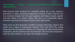 INDUSTRIAL STEELS SUBJECTEDTOTHERMOMECHANICAL
TREATMENTS
Micro-alloyed steels produced by controlled rolling are a most attractive
proposition in many engineering applications because of their relatively low
cost, moderate strength, and very good toughness and fatigue strength, together
with their ability to be readily welded. They have, to a considerable degree,
eliminated quenched and tempered steels in many applications.
These steels are most frequently available in control-rolled sheet, which is then
coiled over a range of temperatures between 750◦C and 550◦C.The coiling
temperature has an important influence as it represents the final transformation
temperature, and this influences the microstructure. The lower this temperature,
under the same conditions, the higher the strength achieved.
 