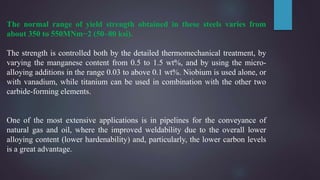 The normal range of yield strength obtained in these steels varies from
about 350 to 550MNm−2 (50–80 ksi).
The strength is controlled both by the detailed thermomechanical treatment, by
varying the manganese content from 0.5 to 1.5 wt%, and by using the micro-
alloying additions in the range 0.03 to above 0.1 wt%. Niobium is used alone, or
with vanadium, while titanium can be used in combination with the other two
carbide-forming elements.
One of the most extensive applications is in pipelines for the conveyance of
natural gas and oil, where the improved weldability due to the overall lower
alloying content (lower hardenability) and, particularly, the lower carbon levels
is a great advantage.
 