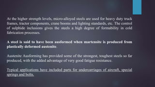 At the higher strength levels, micro-alloyed steels are used for heavy duty truck
frames, tractor components, crane booms and lighting standards, etc. The control
of sulphide inclusions gives the steels a high degree of formability in cold
fabrication processes.
A steel is said to have been ausformed when martensite is produced from
plastically deformed austenite.
Austenite Ausforming has provided some of the strongest, toughest steels so far
produced, with the added advantage of very good fatigue resistance.
Typical applications have included parts for undercarriages of aircraft, special
springs and bolts.
 