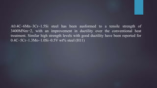 A0.4C–6Mn–3Cr–1.5Si steel has been ausformed to a tensile strength of
3400MNm−2, with an improvement in ductility over the conventional heat
treatment. Similar high strength levels with good ductility have been reported for
0.4C–5Cr–1.3Mo–1.0Si–0.5V wt% steel (H11)
 