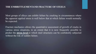 THE EMBRITTLEMENTAND FRACTURE OF STEELS
Most groups of alloys can exhibit failure by cracking in circumstances where
the apparent applied stress is well below that at which failure would normally
be expected.
Fracture mechanics allows the quantitative assessment of growth of cracks in
various stress situations, to an extent that it is now frequently possible to
predict the stress level to which steel structures can be confidently subjected
without the risk of sudden failure.
 
