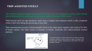 TRIP-ASSISTED STEELS
The steels developed to exploit the properties obtained when the martensite reaction occurs during
plastic deformation are known as transformation-induced plasticity (TRIP) steels.
TRIP-assisted steels are mass produced, made using a complex heat treatment which is often completed
within a short time during the processing of steel strip.
Their microstructure consists of allotriomorphic ferrite as the major phase together with a total of 30–40%
of harder regions. The latter consist of mixtures of bainite, martensite and carbon-enriched retained
austenite.
An allotriomorph has a shape which does not reﬂect its internal
crystalline symmetry. This is because it tends to nucleate at the
austenite grain surfaces, forming layers which follow the grain
boundary contours.
 