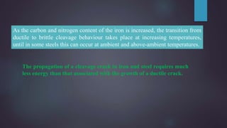 As the carbon and nitrogen content of the iron is increased, the transition from
ductile to brittle cleavage behaviour takes place at increasing temperatures,
until in some steels this can occur at ambient and above-ambient temperatures.
The propagation of a cleavage crack in iron and steel requires much
less energy than that associated with the growth of a ductile crack.
 