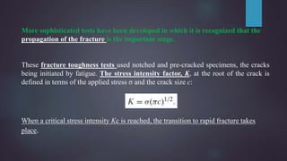 More sophisticated tests have been developed in which it is recognized that the
propagation of the fracture is the important stage.
These fracture toughness tests used notched and pre-cracked specimens, the cracks
being initiated by fatigue. The stress intensity factor, K, at the root of the crack is
defined in terms of the applied stress σ and the crack size c:
When a critical stress intensity Kc is reached, the transition to rapid fracture takes
place.
 
