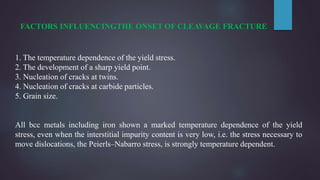 FACTORS INFLUENCINGTHE ONSET OF CLEAVAGE FRACTURE
1. The temperature dependence of the yield stress.
2. The development of a sharp yield point.
3. Nucleation of cracks at twins.
4. Nucleation of cracks at carbide particles.
5. Grain size.
All bcc metals including iron shown a marked temperature dependence of the yield
stress, even when the interstitial impurity content is very low, i.e. the stress necessary to
move dislocations, the Peierls–Nabarro stress, is strongly temperature dependent.
 