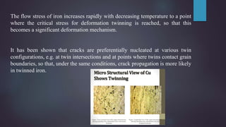The flow stress of iron increases rapidly with decreasing temperature to a point
where the critical stress for deformation twinning is reached, so that this
becomes a significant deformation mechanism.
It has been shown that cracks are preferentially nucleated at various twin
configurations, e.g. at twin intersections and at points where twins contact grain
boundaries, so that, under the same conditions, crack propagation is more likely
in twinned iron.
 