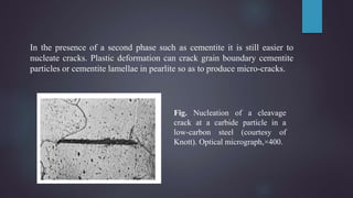 In the presence of a second phase such as cementite it is still easier to
nucleate cracks. Plastic deformation can crack grain boundary cementite
particles or cementite lamellae in pearlite so as to produce micro-cracks.
Fig. Nucleation of a cleavage
crack at a carbide particle in a
low-carbon steel (courtesy of
Knott). Optical micrograph,×400.
 