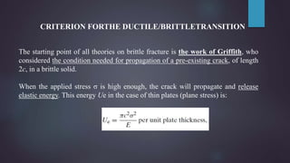 CRITERION FORTHE DUCTILE/BRITTLETRANSITION
The starting point of all theories on brittle fracture is the work of Griffith, who
considered the condition needed for propagation of a pre-existing crack, of length
2c, in a brittle solid.
When the applied stress σ is high enough, the crack will propagate and release
elastic energy. This energy Ue in the case of thin plates (plane stress) is:
 
