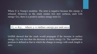 Where E is Young’s modulus. The term is negative because this energy is
released. However, as the crack creates two new surfaces, each with
energy=2cγ, there is a positive surface energy term Us:
Griffith showed that the crack would propagate if the increase in surface
energy, Us, was less than the decrease in elastic energy Ue. The equilibrium
position is defined as that in which the change in energy with crack length is
zero.
 