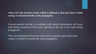 where σf is the fracture stress, which is defined as that just above which
energy is released and the crack propagates.
Orowan pointed out that in crystalline solids plastic deformation will occur
both during nucleation of the crack, and then at the root of the crack during
propagation.
This root deformation blunts the crack and, in practice, means that more
energy is needed to continue the crack propagation.
 